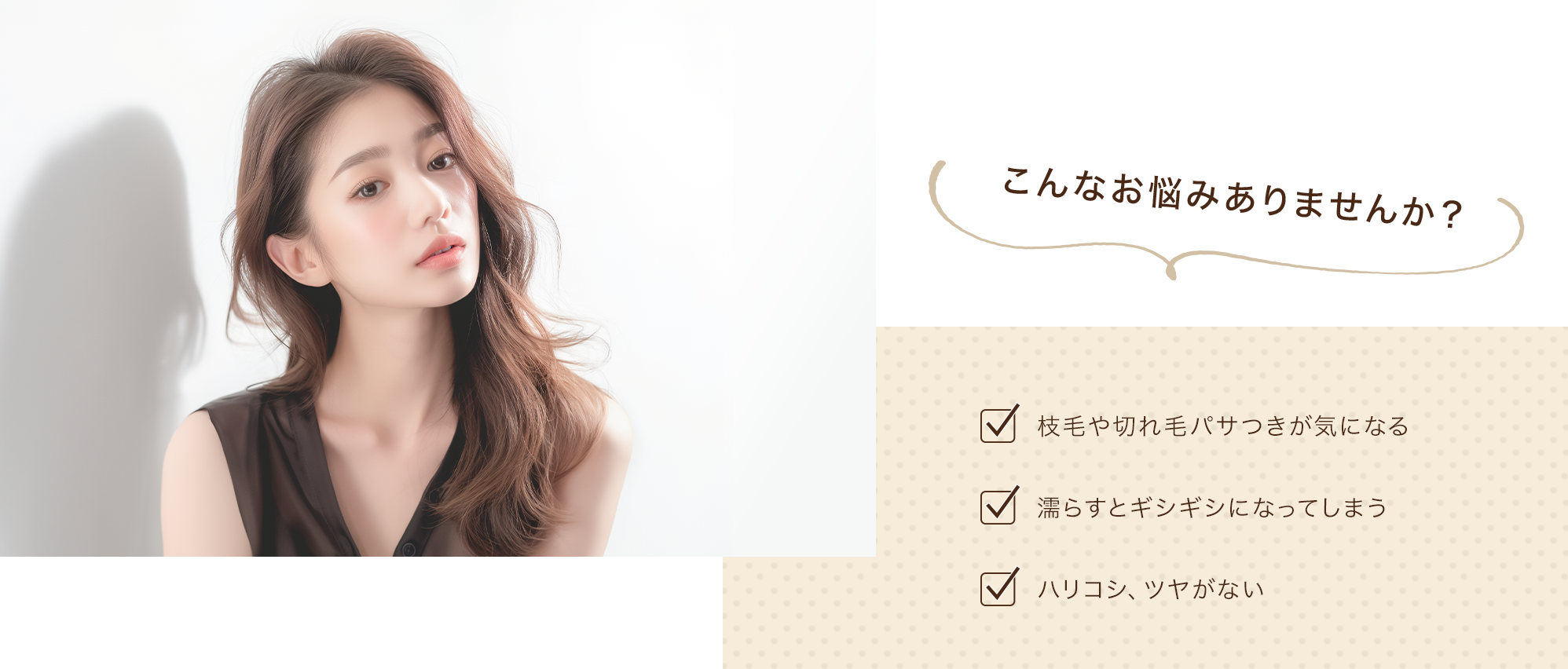 こんなお悩みありませんか？・枝毛や切れ毛パサつきが気になる・濡らすとギシギシになってしまう・ハリコシ、ツヤがない